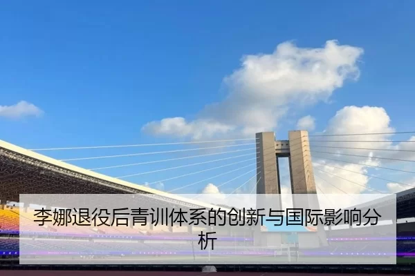 李娜退役后青训体系的创新与国际影响分析