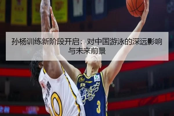 孙杨训练新阶段开启：对中国游泳的深远影响与未来前景